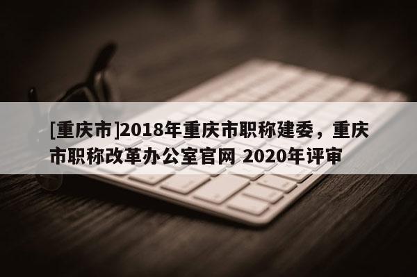 [重慶市]2018年重慶市職稱建委，重慶市職稱改革辦公室官網(wǎng) 2020年評(píng)審