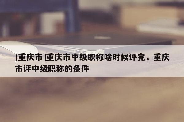 [重慶市]重慶市中級(jí)職稱啥時(shí)候評(píng)完，重慶市評(píng)中級(jí)職稱的條件