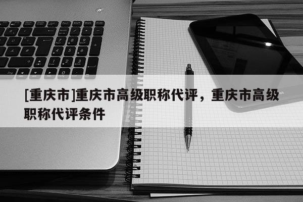 [重慶市]重慶市高級職稱代評，重慶市高級職稱代評條件