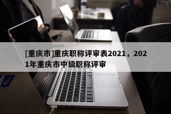 [重慶市]重慶職稱評(píng)審表2021，2021年重慶市中級(jí)職稱評(píng)審