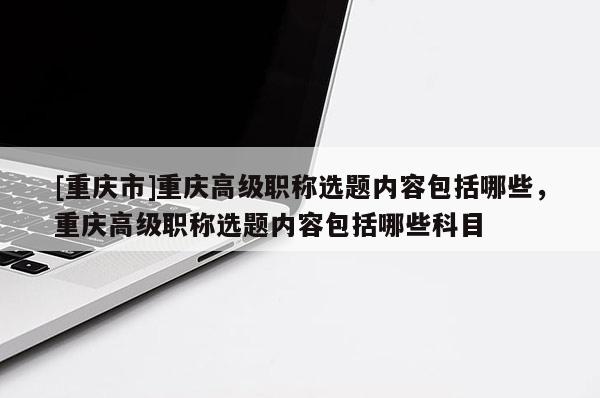 [重慶市]重慶高級(jí)職稱選題內(nèi)容包括哪些，重慶高級(jí)職稱選題內(nèi)容包括哪些科目