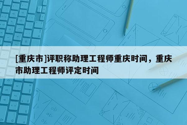 [重慶市]評職稱助理工程師重慶時間，重慶市助理工程師評定時間