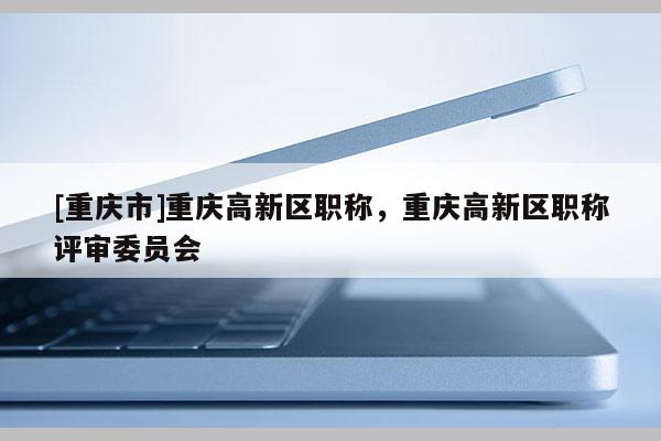 [重慶市]重慶高新區(qū)職稱，重慶高新區(qū)職稱評(píng)審委員會(huì)