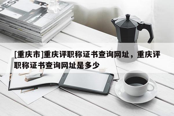 [重慶市]重慶評職稱證書查詢網(wǎng)址，重慶評職稱證書查詢網(wǎng)址是多少