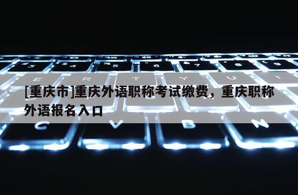 [重慶市]重慶外語職稱考試?yán)U費，重慶職稱外語報名入口