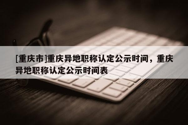 [重慶市]重慶異地職稱(chēng)認(rèn)定公示時(shí)間，重慶異地職稱(chēng)認(rèn)定公示時(shí)間表