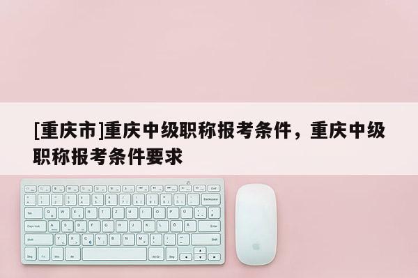 [重慶市]重慶中級(jí)職稱報(bào)考條件，重慶中級(jí)職稱報(bào)考條件要求