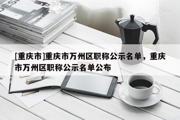 [重慶市]重慶市萬州區(qū)職稱公示名單，重慶市萬州區(qū)職稱公示名單公布