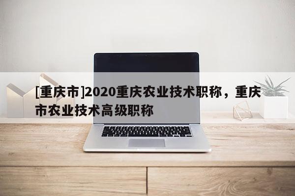 [重慶市]2020重慶農(nóng)業(yè)技術職稱，重慶市農(nóng)業(yè)技術高級職稱