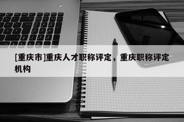 [重慶市]重慶人才職稱評(píng)定，重慶職稱評(píng)定機(jī)構(gòu)