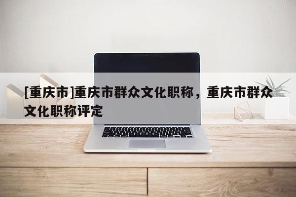 [重慶市]重慶市群眾文化職稱，重慶市群眾文化職稱評定