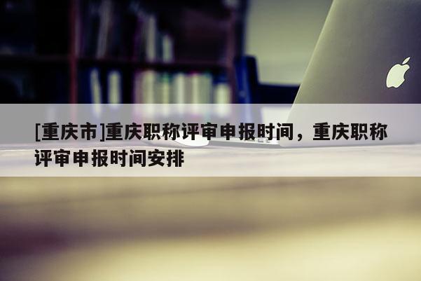 [重慶市]重慶職稱評(píng)審申報(bào)時(shí)間，重慶職稱評(píng)審申報(bào)時(shí)間安排