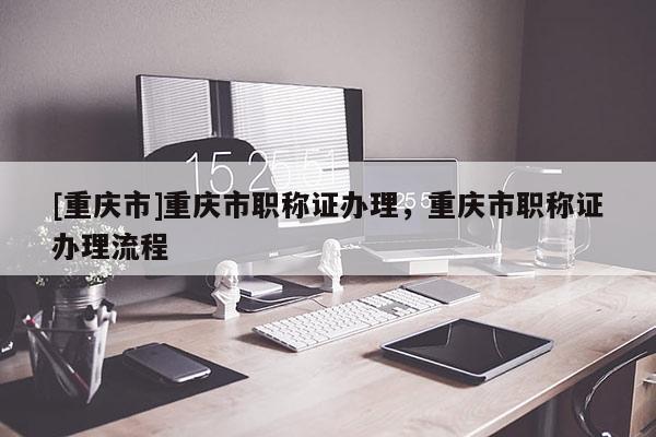 [重慶市]重慶市職稱證辦理，重慶市職稱證辦理流程