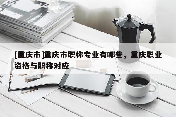 [重慶市]重慶市職稱專業(yè)有哪些，重慶職業(yè)資格與職稱對應(yīng)