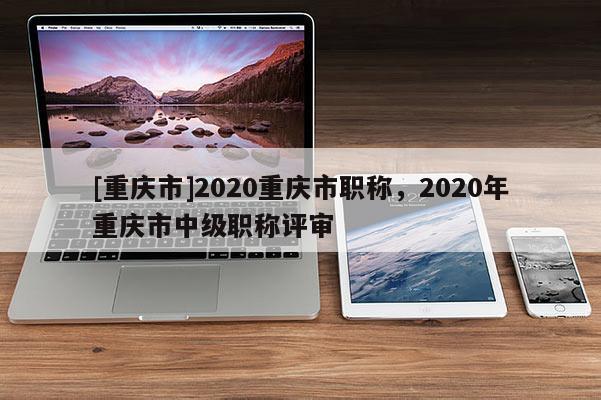 [重慶市]2020重慶市職稱，2020年重慶市中級職稱評審