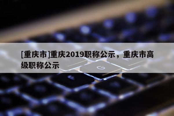 [重慶市]重慶2019職稱公示，重慶市高級(jí)職稱公示