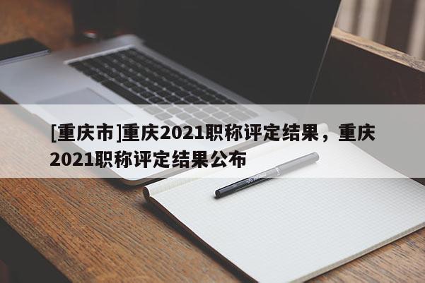 [重慶市]重慶2021職稱評(píng)定結(jié)果，重慶2021職稱評(píng)定結(jié)果公布