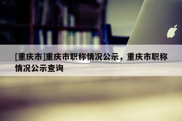 [重慶市]重慶市職稱情況公示，重慶市職稱情況公示查詢