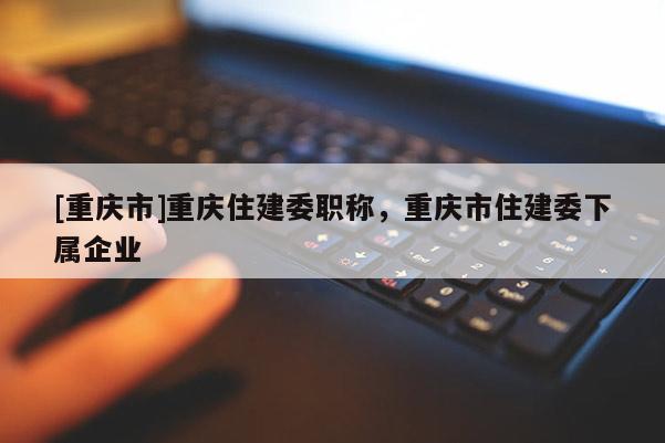 [重慶市]重慶住建委職稱，重慶市住建委下屬企業(yè)