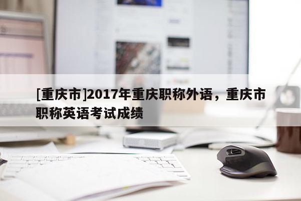 [重慶市]2017年重慶職稱外語，重慶市職稱英語考試成績