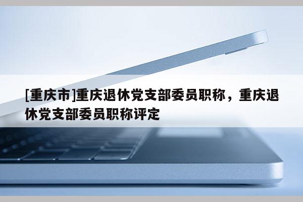 [重慶市]重慶退休黨支部委員職稱，重慶退休黨支部委員職稱評定