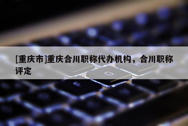 [重慶市]重慶合川職稱代辦機構(gòu)，合川職稱評定