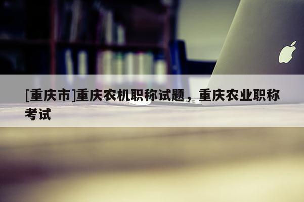 [重慶市]重慶農(nóng)機(jī)職稱試題，重慶農(nóng)業(yè)職稱考試