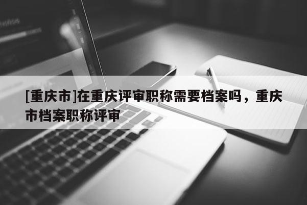 [重慶市]在重慶評審職稱需要檔案嗎，重慶市檔案職稱評審