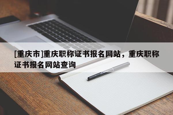 [重慶市]重慶職稱證書報名網(wǎng)站，重慶職稱證書報名網(wǎng)站查詢