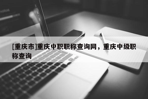 [重慶市]重慶中職職稱查詢網(wǎng)，重慶中級職稱查詢