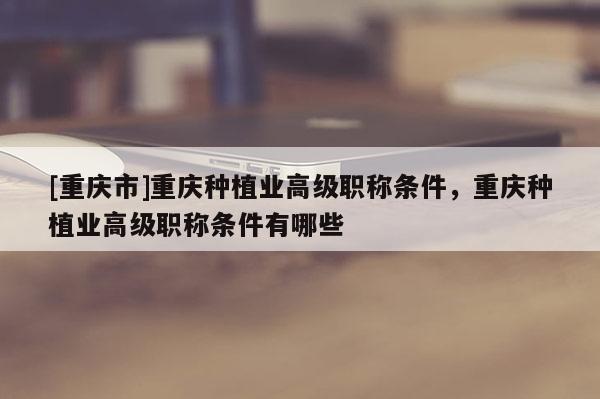 [重慶市]重慶種植業(yè)高級職稱條件，重慶種植業(yè)高級職稱條件有哪些