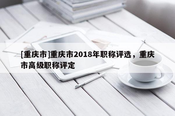 [重慶市]重慶市2018年職稱評選，重慶市高級職稱評定