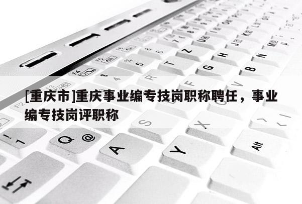 [重慶市]重慶事業(yè)編專技崗職稱聘任，事業(yè)編專技崗評職稱