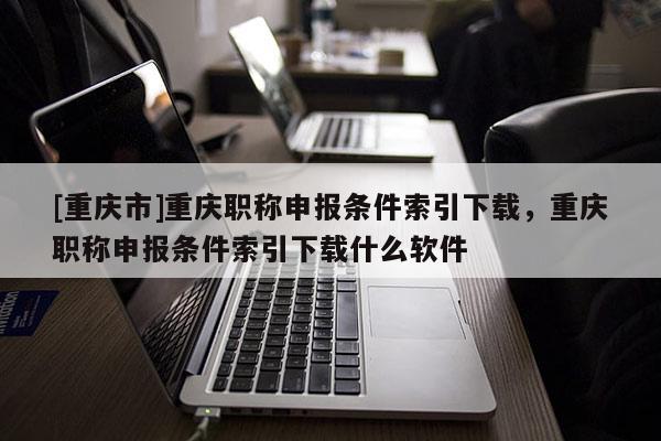 [重慶市]重慶職稱申報條件索引下載，重慶職稱申報條件索引下載什么軟件