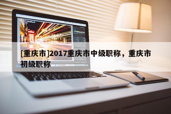 [重慶市]2017重慶市中級(jí)職稱，重慶市初級(jí)職稱