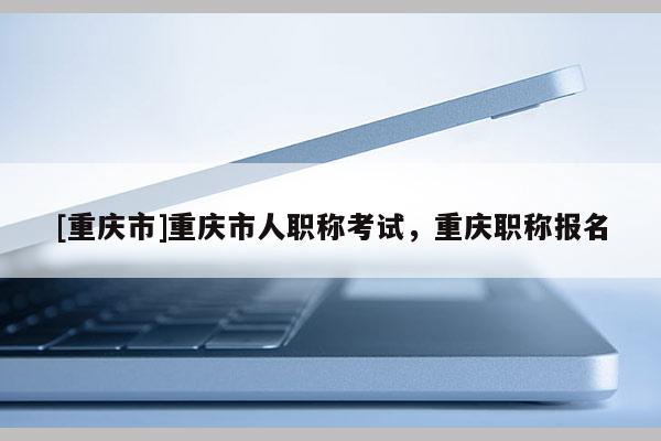 [重慶市]重慶市人職稱考試，重慶職稱報名