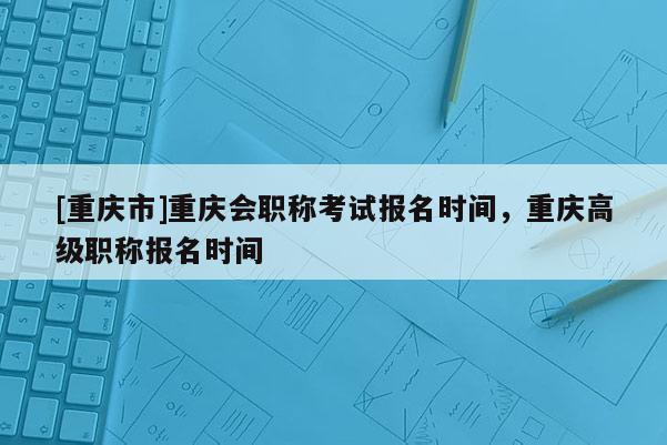 [重慶市]重慶會(huì)職稱考試報(bào)名時(shí)間，重慶高級(jí)職稱報(bào)名時(shí)間