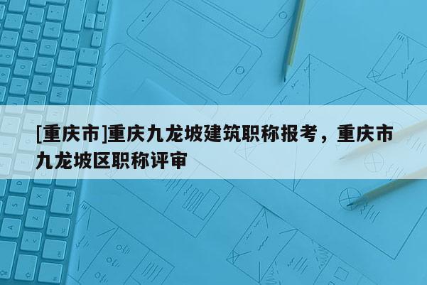 [重慶市]重慶九龍坡建筑職稱報考，重慶市九龍坡區(qū)職稱評審