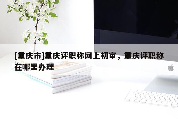 [重慶市]重慶評(píng)職稱網(wǎng)上初審，重慶評(píng)職稱在哪里辦理