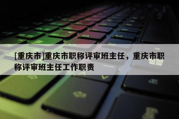 [重慶市]重慶市職稱評審班主任，重慶市職稱評審班主任工作職責(zé)