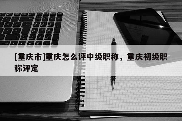 [重慶市]重慶怎么評(píng)中級(jí)職稱(chēng)，重慶初級(jí)職稱(chēng)評(píng)定