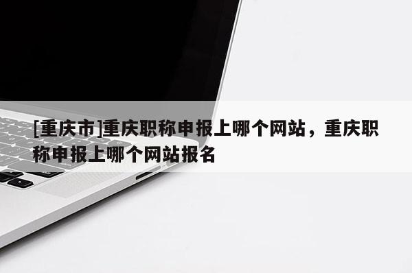 [重慶市]重慶職稱申報(bào)上哪個(gè)網(wǎng)站，重慶職稱申報(bào)上哪個(gè)網(wǎng)站報(bào)名