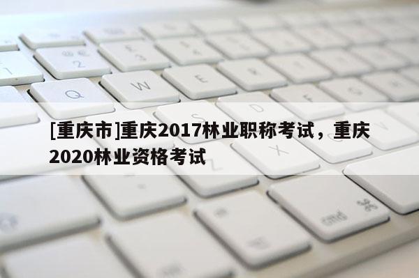 [重慶市]重慶2017林業(yè)職稱考試，重慶2020林業(yè)資格考試