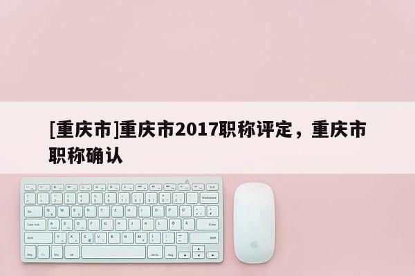 [重慶市]重慶市2017職稱評(píng)定，重慶市職稱確認(rèn)