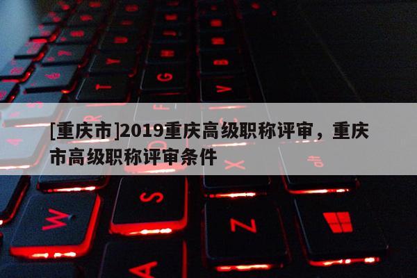 [重慶市]2019重慶高級(jí)職稱評(píng)審，重慶市高級(jí)職稱評(píng)審條件