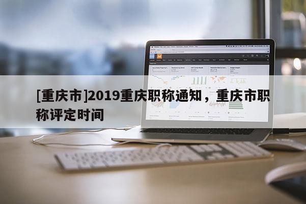 [重慶市]2019重慶職稱通知，重慶市職稱評定時間