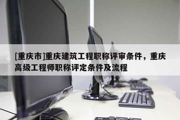 [重慶市]重慶建筑工程職稱評審條件，重慶高級工程師職稱評定條件及流程