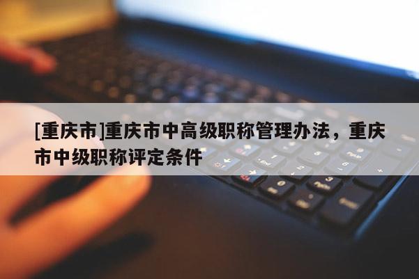 [重慶市]重慶市中高級(jí)職稱管理辦法，重慶市中級(jí)職稱評(píng)定條件