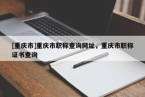 [重慶市]重慶市職稱查詢網(wǎng)址，重慶市職稱證書查詢