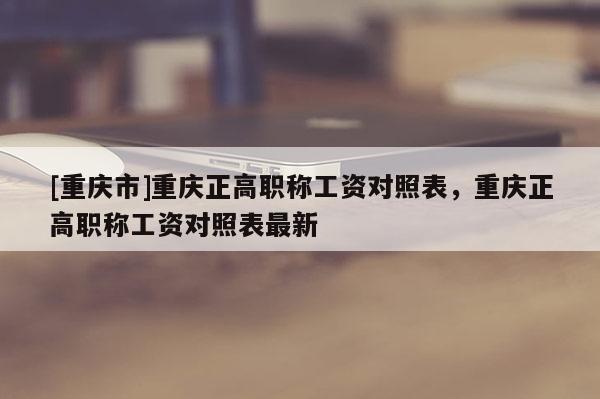 [重慶市]重慶正高職稱工資對(duì)照表，重慶正高職稱工資對(duì)照表最新